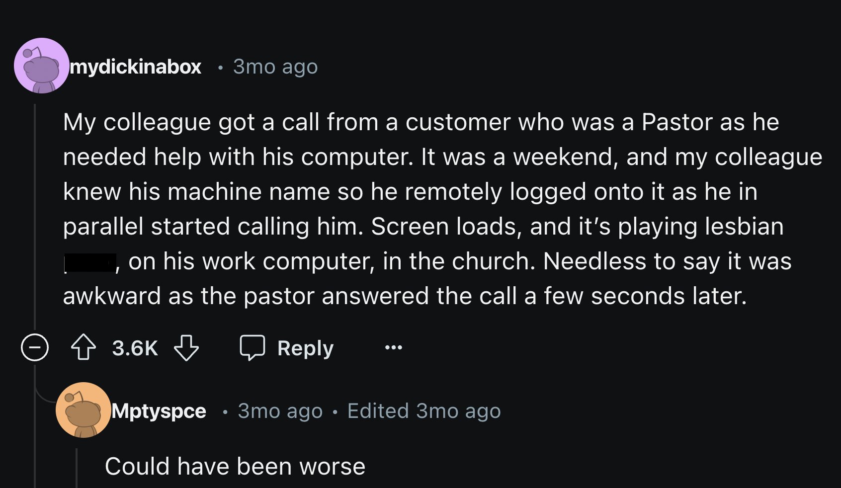 screenshot - mydickinabox 3mo ago My colleague got a call from a customer who was a Pastor as he needed help with his computer. It was a weekend, and my colleague knew his machine name so he remotely logged onto it as he in parallel started calling him. S